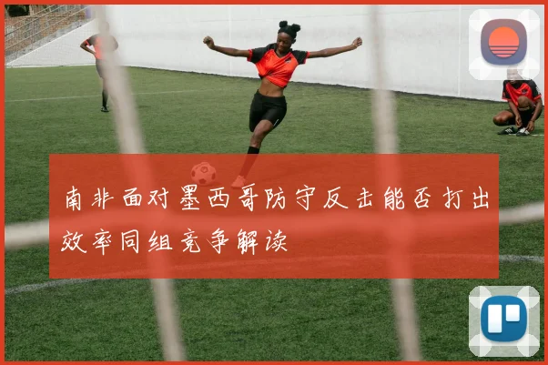 南非面对墨西哥防守反击能否打出效率同组竞争解读