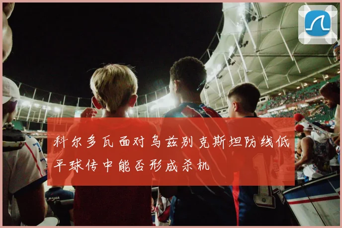 科尔多瓦面对乌兹别克斯坦防线低平球传中能否形成杀机
