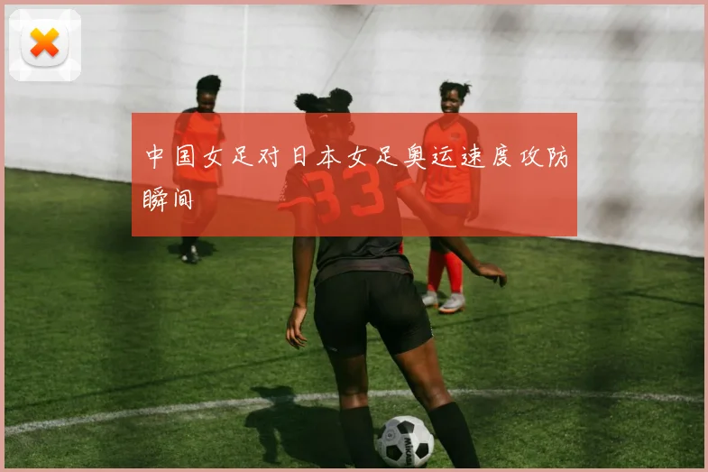 中国女足对日本女足奥运速度攻防瞬间