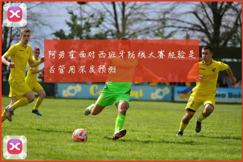 阿劳霍面对西班牙防线大赛经验是否管用深度预测