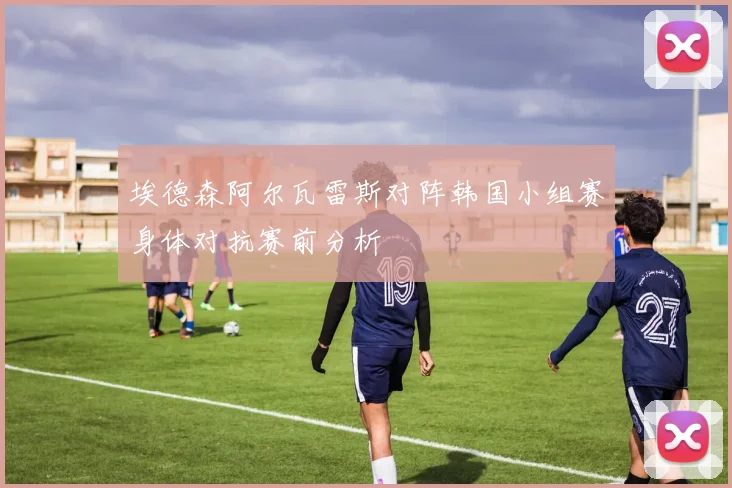 埃德森阿尔瓦雷斯对阵韩国小组赛身体对抗赛前分析