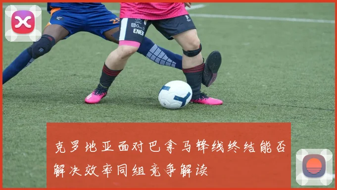 克罗地亚面对巴拿马锋线终结能否解决效率同组竞争解读