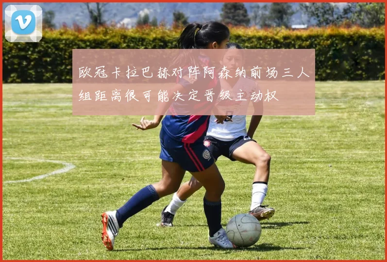 欧冠卡拉巴赫对阵阿森纳前场三人组距离很可能决定晋级主动权