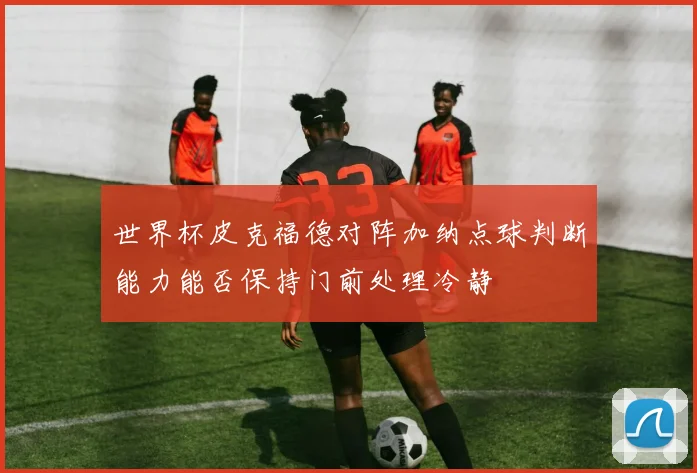 世界杯皮克福德对阵加纳点球判断能力能否保持门前处理冷静