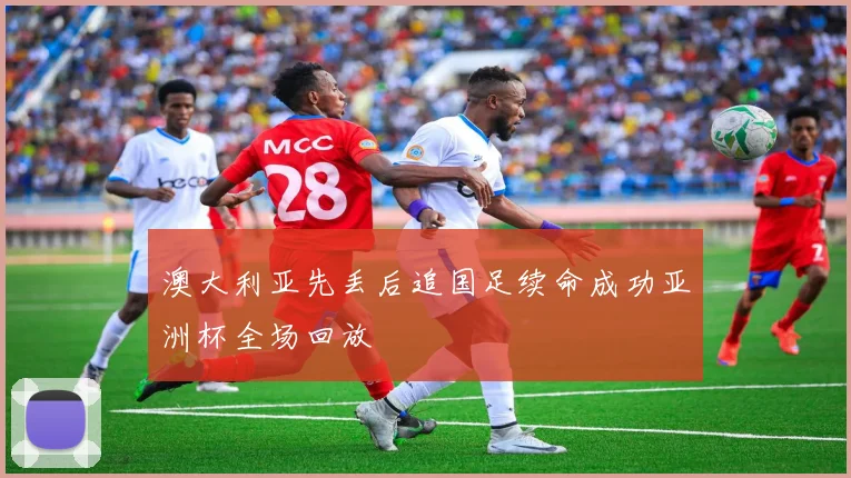 澳大利亚先丢后追国足续命成功亚洲杯全场回放