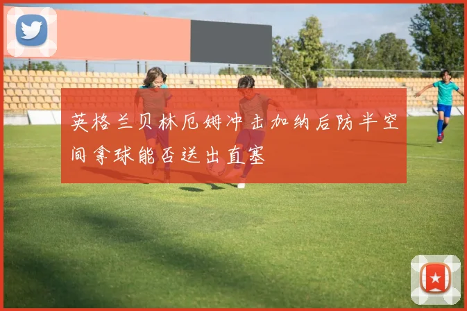 英格兰贝林厄姆冲击加纳后防半空间拿球能否送出直塞